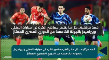 قمة مرتقبة.. كل ما ينتظر جماهير الكرة في مباراة الأهلي وبيراميدز بالجولة الخامسة من الدوري المصري الممتاز